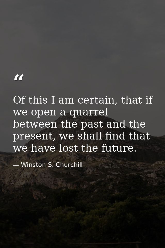 Of this I am certain, that if we open a quarrel between the past and the present, we shall find that we have lost the fu — Winston S. Churchill