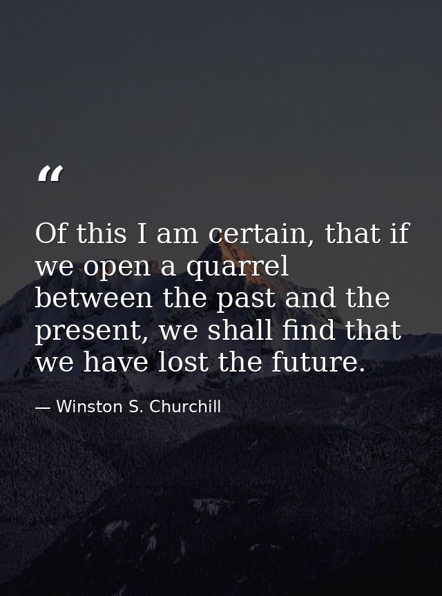 Of this I am certain, that if we open a quarrel between the past and the present, we shall find that we have lost the fu — Winston S. Churchill