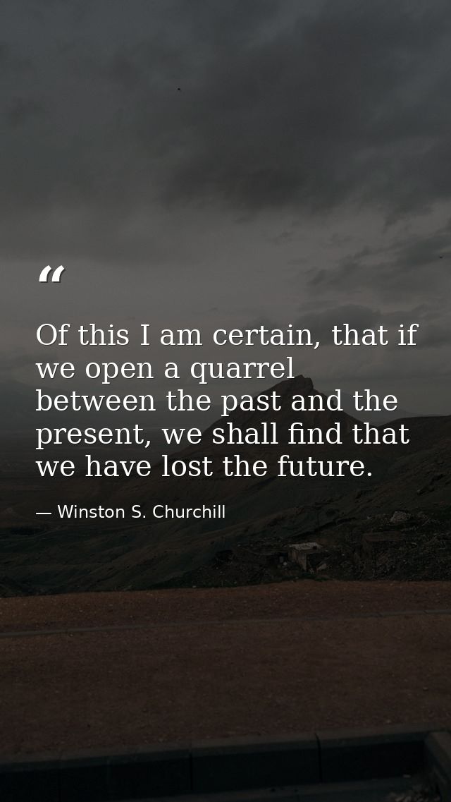 Of this I am certain, that if we open a quarrel between the past and the present, we shall find that we have lost the fu — Winston S. Churchill