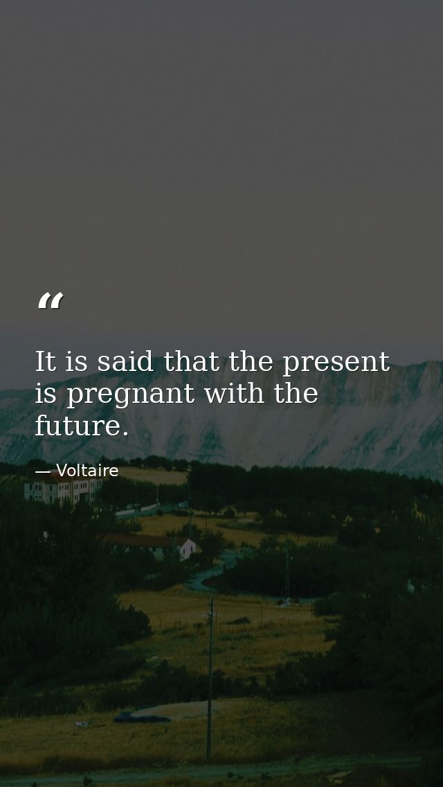 It is said that the present is pregnant with the future. — Voltaire