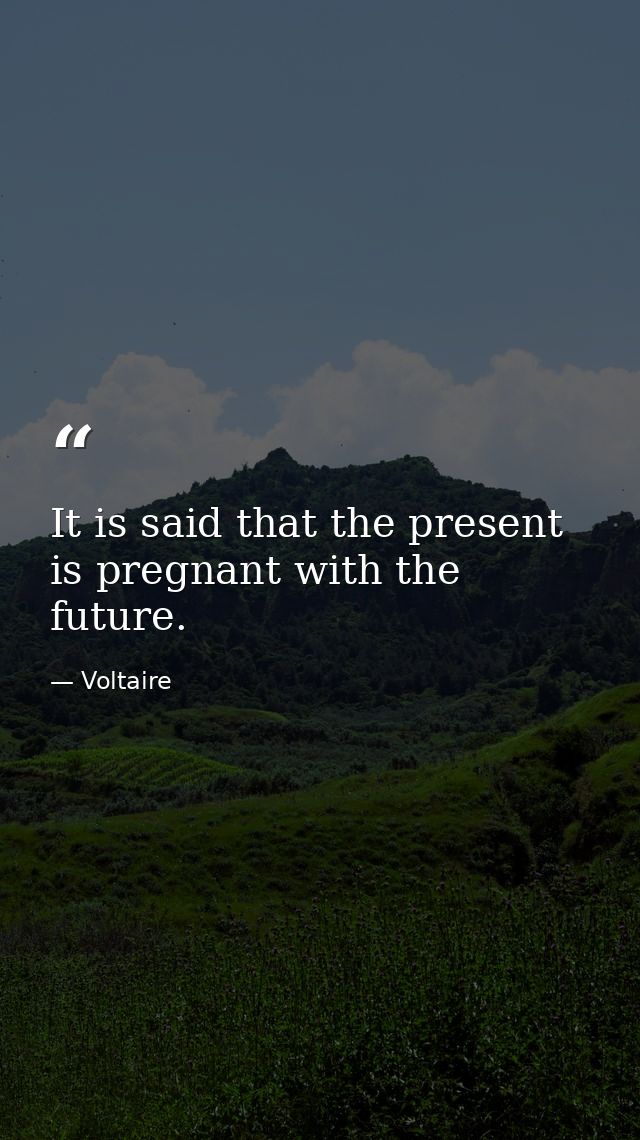 It is said that the present is pregnant with the future. — Voltaire