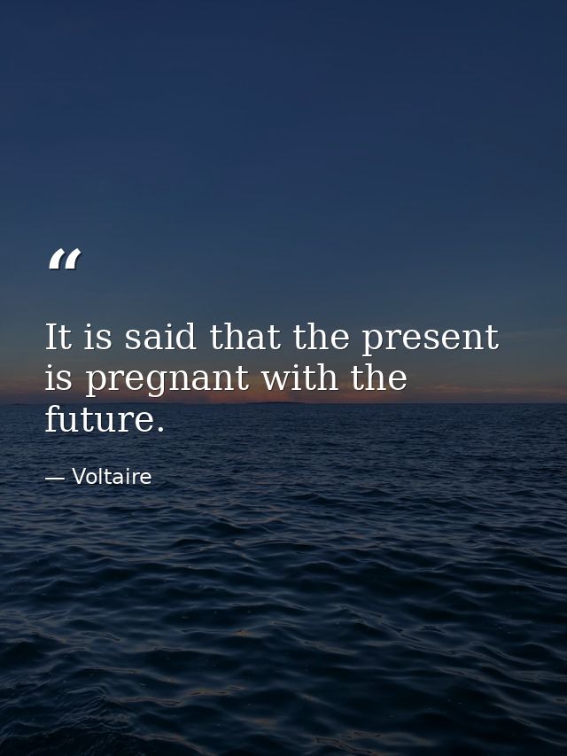 It is said that the present is pregnant with the future. — Voltaire