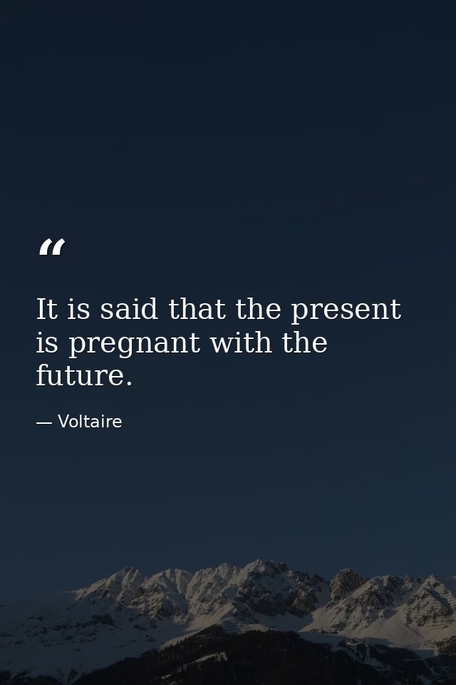 It is said that the present is pregnant with the future. — Voltaire