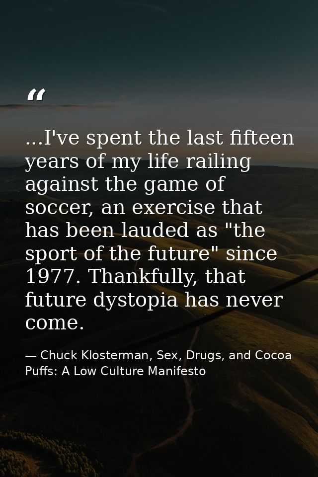 ...I've spent the last fifteen years of my life railing against the game of soccer, an exercise that has been lauded as  — Chuck Klosterman, Sex, Drugs, and Cocoa Puffs: A Low Culture Manifesto