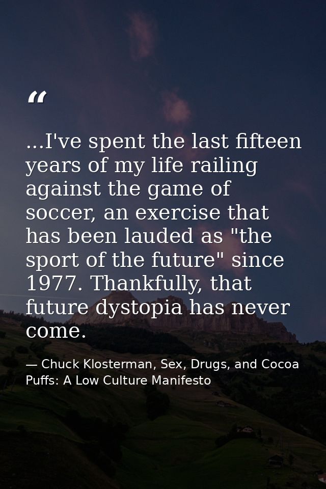 ...I've spent the last fifteen years of my life railing against the game of soccer, an exercise that has been lauded as  — Chuck Klosterman, Sex, Drugs, and Cocoa Puffs: A Low Culture Manifesto