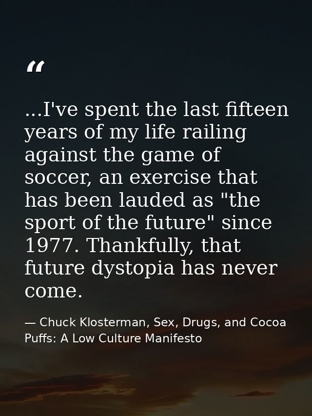 ...I've spent the last fifteen years of my life railing against the game of soccer, an exercise that has been lauded as  — Chuck Klosterman, Sex, Drugs, and Cocoa Puffs: A Low Culture Manifesto