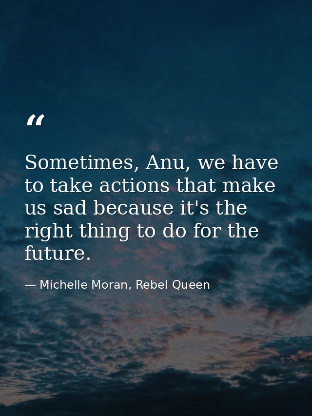 Sometimes, Anu, we have to take actions that make us sad because it's the right thing to do for the future. — Michelle Moran, Rebel Queen