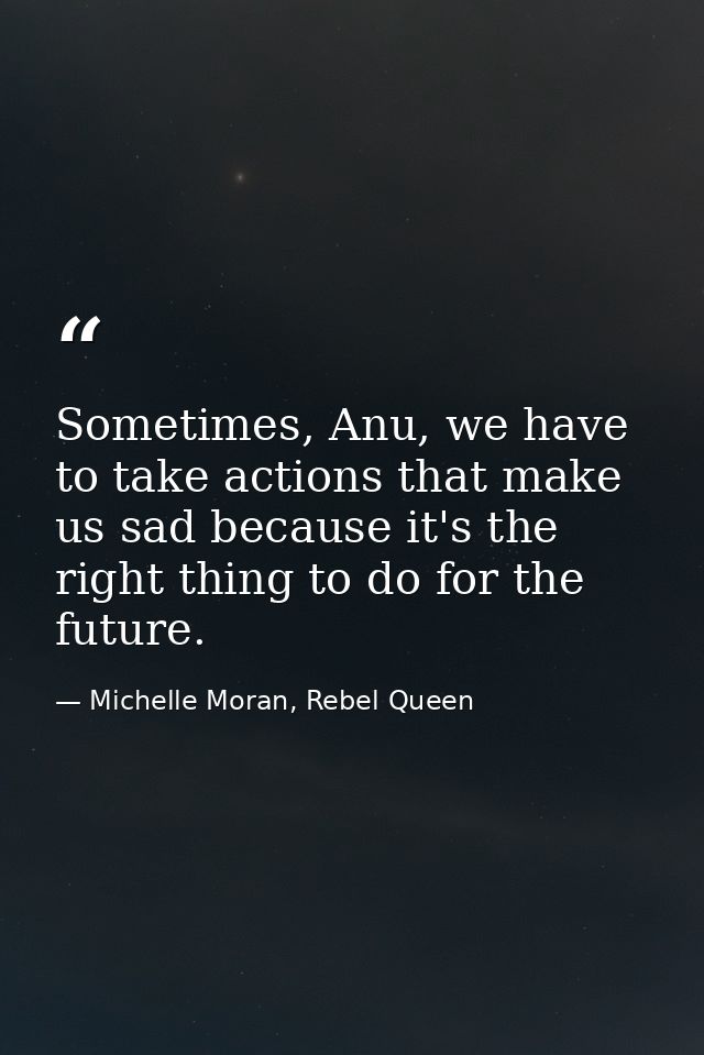 Sometimes, Anu, we have to take actions that make us sad because it's the right thing to do for the future. — Michelle Moran, Rebel Queen