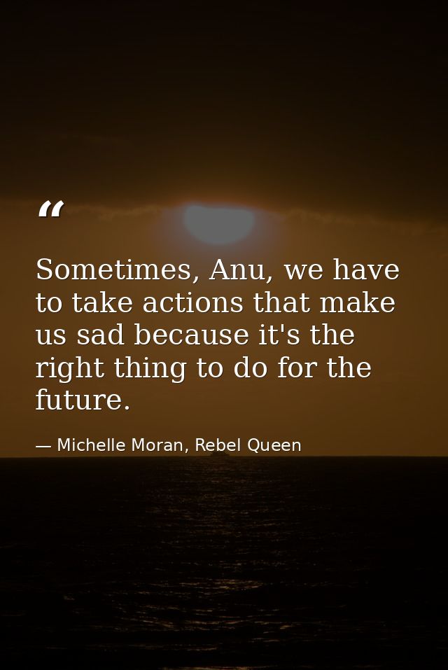 Sometimes, Anu, we have to take actions that make us sad because it's the right thing to do for the future. — Michelle Moran, Rebel Queen