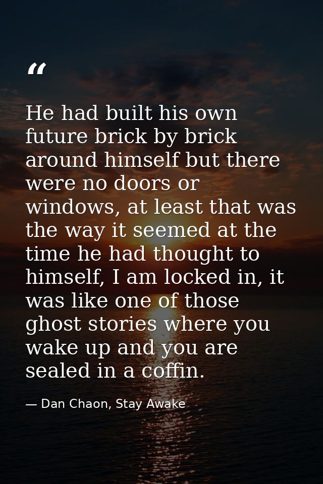 He had built his own future brick by brick around himself but there were no doors or windows, at least that was the way  — Dan Chaon, Stay Awake