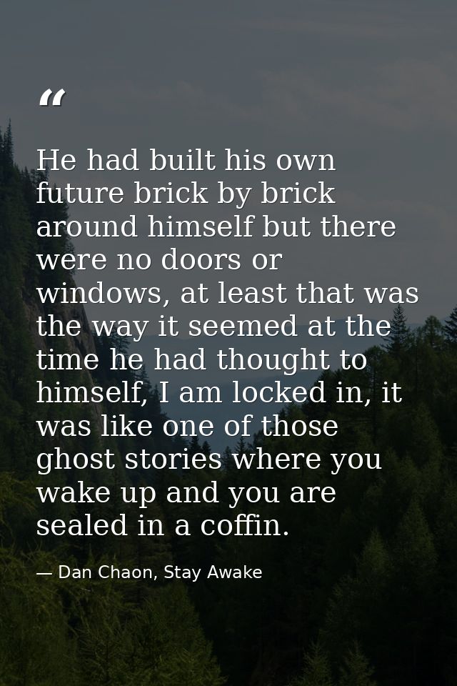He had built his own future brick by brick around himself but there were no doors or windows, at least that was the way  — Dan Chaon, Stay Awake