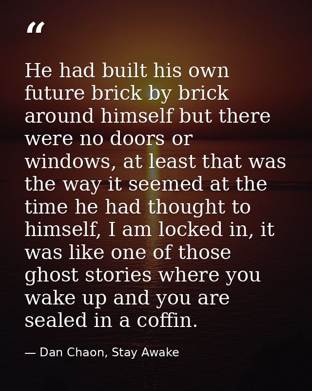 He had built his own future brick by brick around himself but there were no doors or windows, at least that was the way  — Dan Chaon, Stay Awake