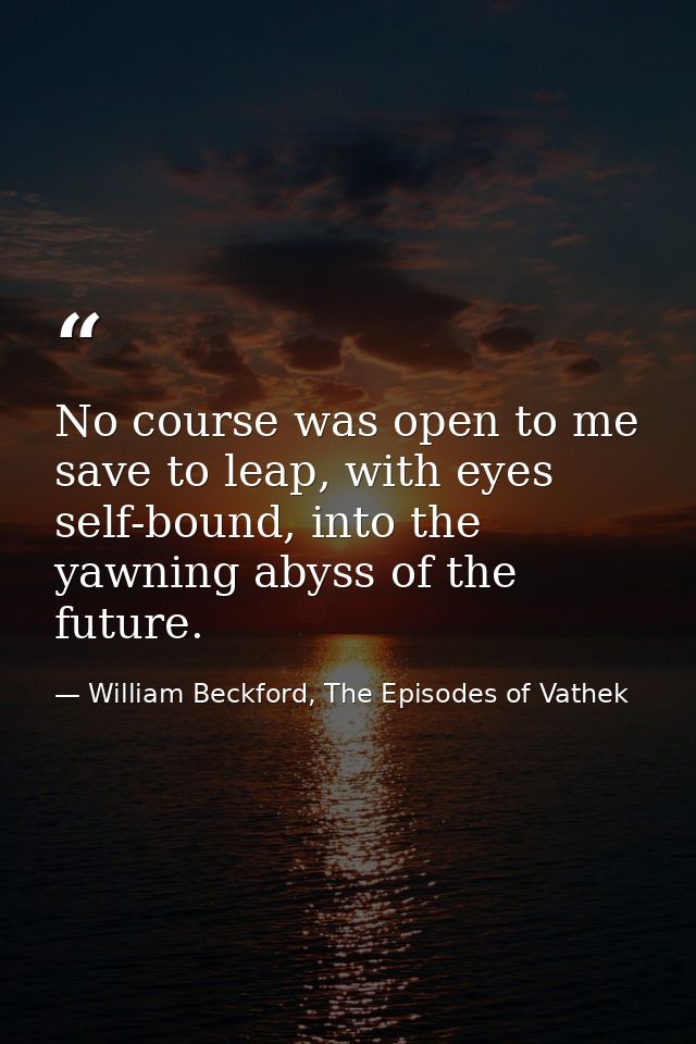No course was open to me save to leap, with eyes self-bound, into the yawning abyss of the future. — William Beckford, The Episodes of Vathek