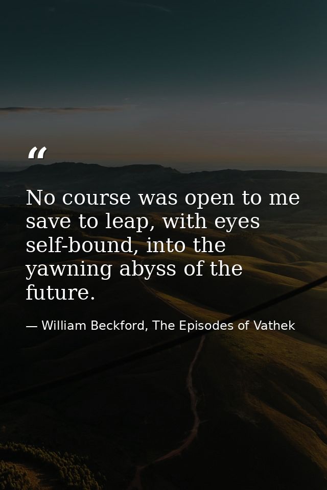 No course was open to me save to leap, with eyes self-bound, into the yawning abyss of the future. — William Beckford, The Episodes of Vathek