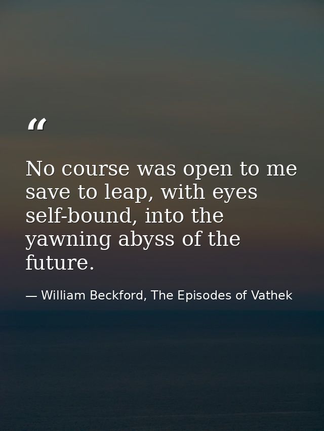 No course was open to me save to leap, with eyes self-bound, into the yawning abyss of the future. — William Beckford, The Episodes of Vathek