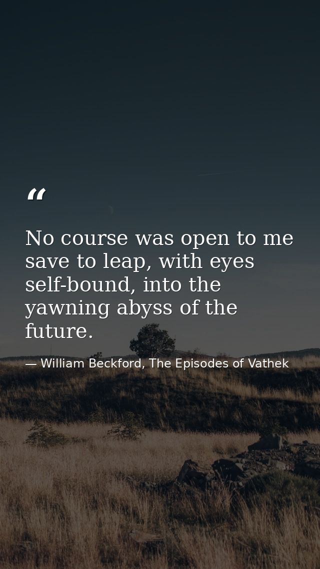 No course was open to me save to leap, with eyes self-bound, into the yawning abyss of the future. — William Beckford, The Episodes of Vathek