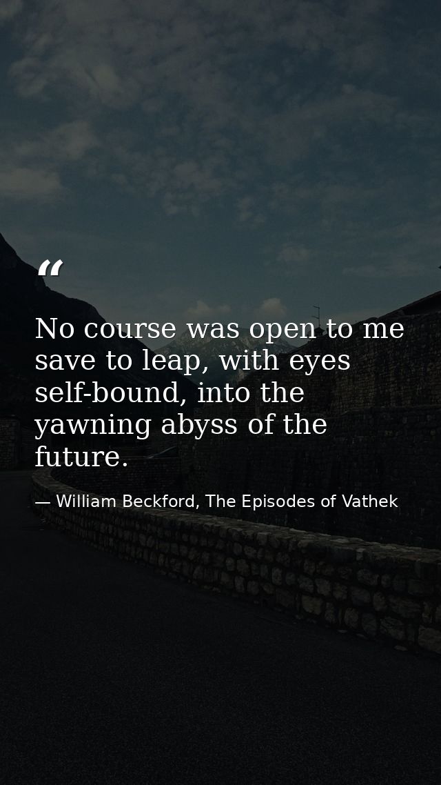 No course was open to me save to leap, with eyes self-bound, into the yawning abyss of the future. — William Beckford, The Episodes of Vathek