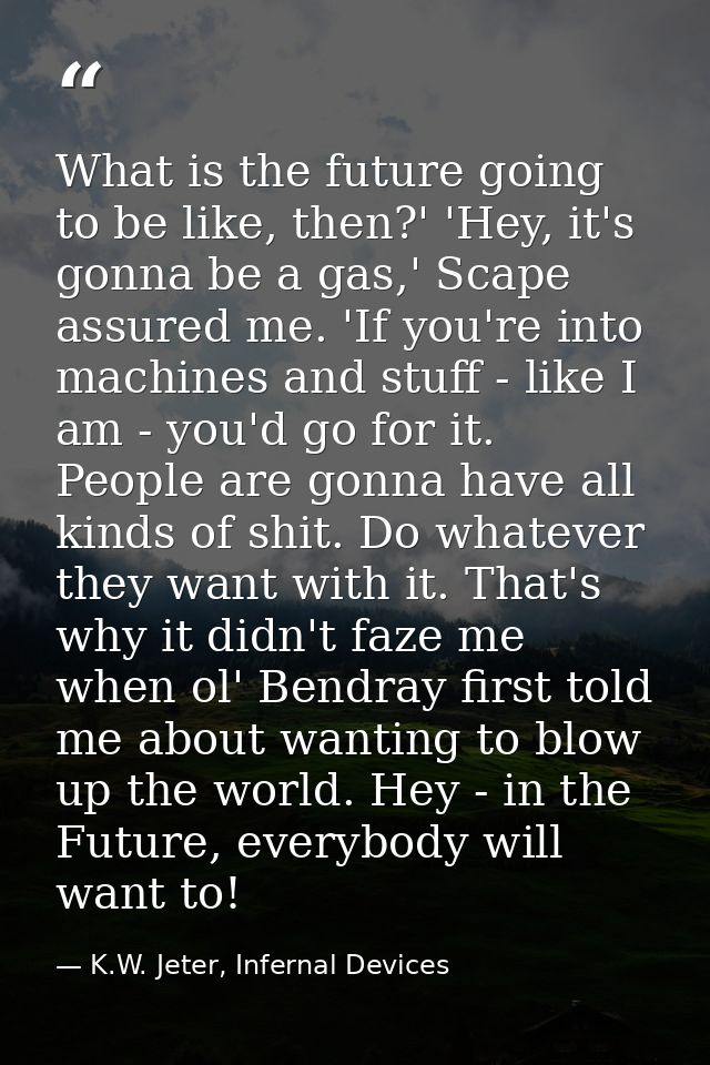What is the future going to be like, then?' 'Hey, it's gonna be a gas,' Scape assured me. 'If you're into machines and s — K.W. Jeter, Infernal Devices