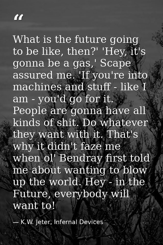 What is the future going to be like, then?' 'Hey, it's gonna be a gas,' Scape assured me. 'If you're into machines and s — K.W. Jeter, Infernal Devices