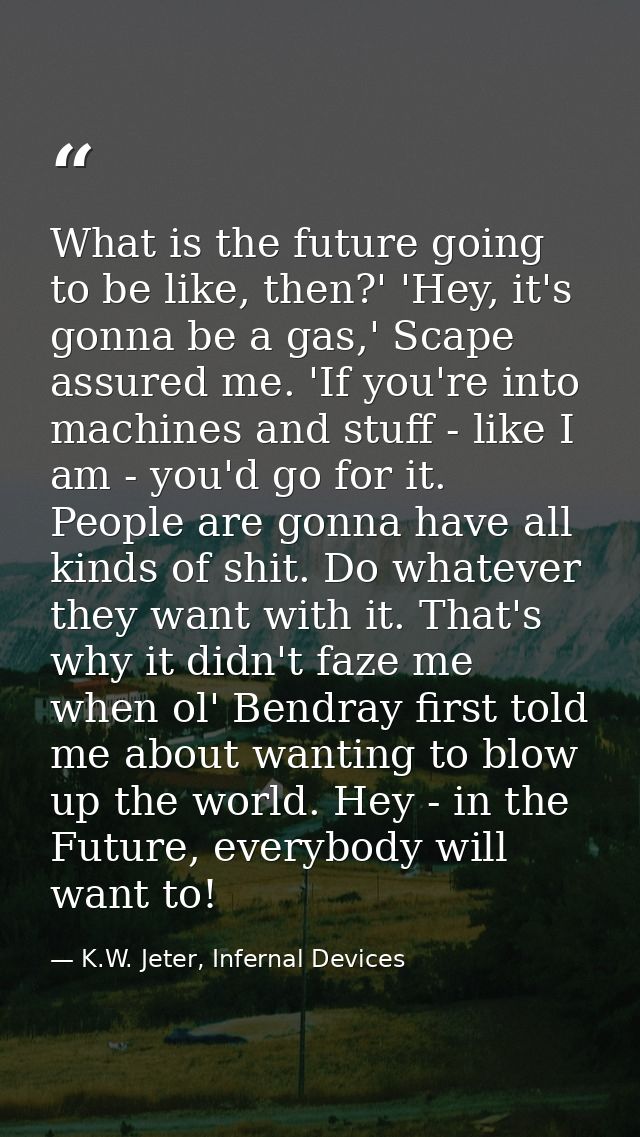 What is the future going to be like, then?' 'Hey, it's gonna be a gas,' Scape assured me. 'If you're into machines and s — K.W. Jeter, Infernal Devices