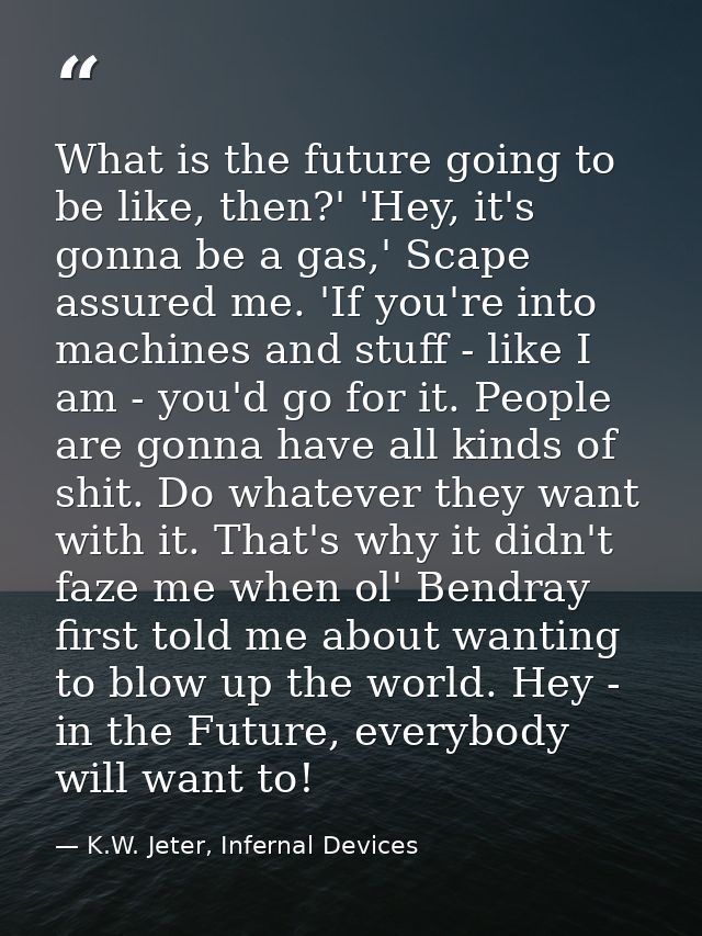 What is the future going to be like, then?' 'Hey, it's gonna be a gas,' Scape assured me. 'If you're into machines and s — K.W. Jeter, Infernal Devices