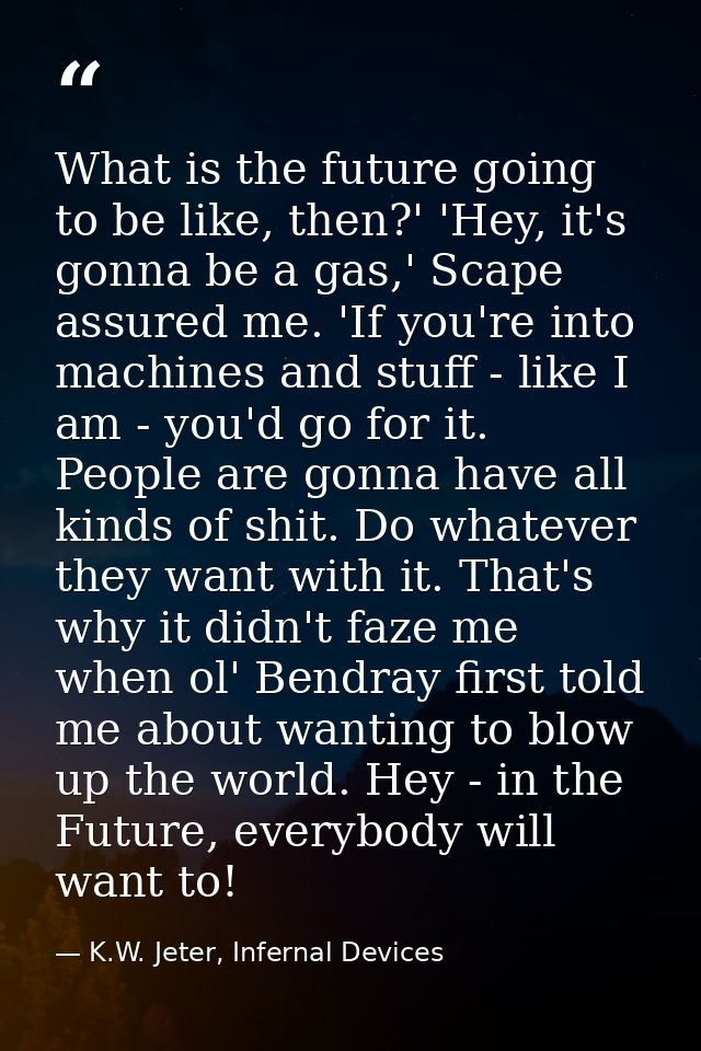 What is the future going to be like, then?' 'Hey, it's gonna be a gas,' Scape assured me. 'If you're into machines and s — K.W. Jeter, Infernal Devices