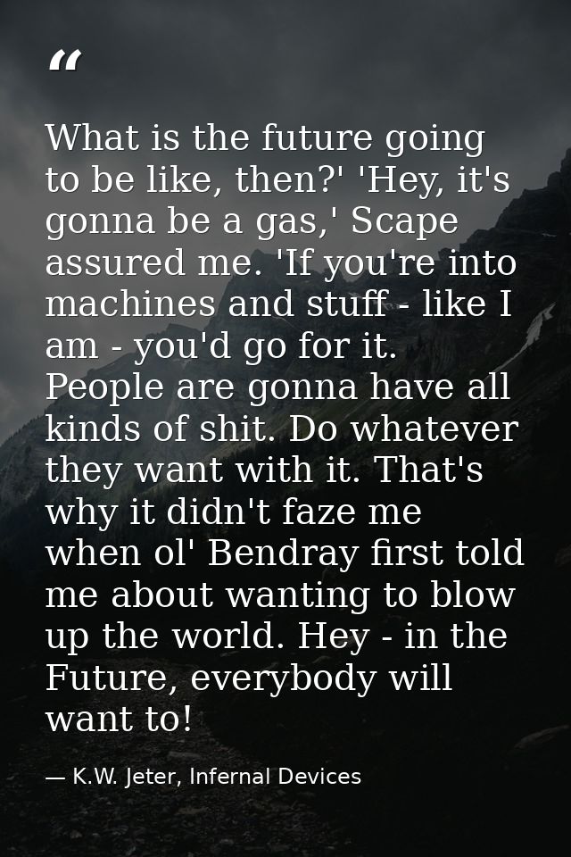 What is the future going to be like, then?' 'Hey, it's gonna be a gas,' Scape assured me. 'If you're into machines and s — K.W. Jeter, Infernal Devices
