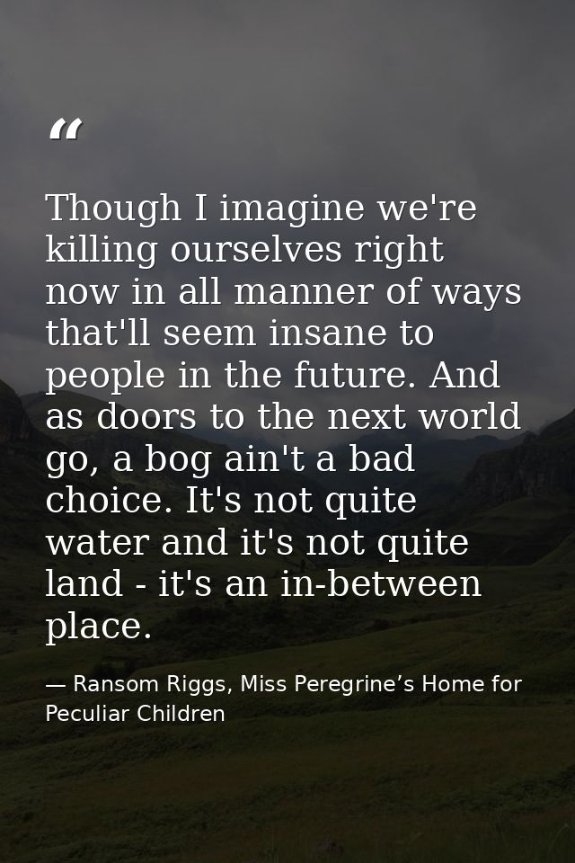 Though I imagine we're killing ourselves right now in all manner of ways that'll seem insane to people in the future. An — Ransom Riggs, Miss Peregrine’s Home for Peculiar Children