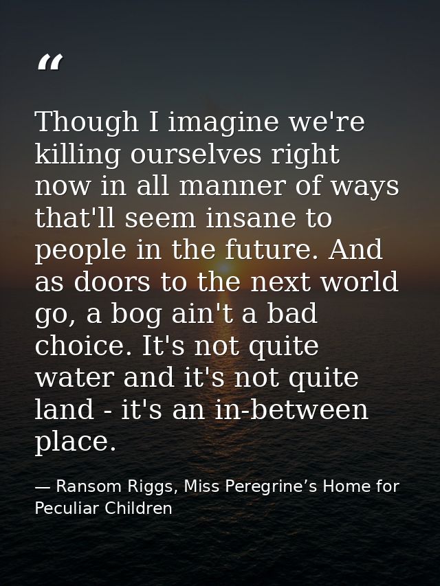 Though I imagine we're killing ourselves right now in all manner of ways that'll seem insane to people in the future. An — Ransom Riggs, Miss Peregrine’s Home for Peculiar Children
