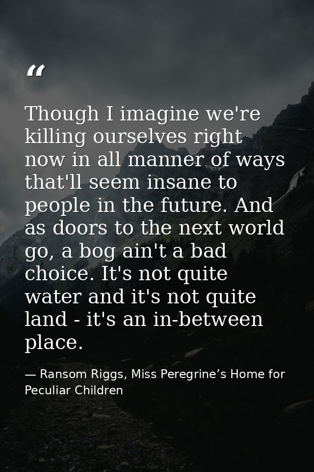 Though I imagine we're killing ourselves right now in all manner of ways that'll seem insane to people in the future. An — Ransom Riggs, Miss Peregrine’s Home for Peculiar Children