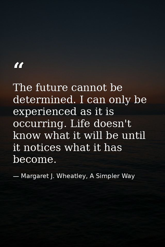 The future cannot be determined. I can only be experienced as it is occurring. Life doesn't know what it will be until i — Margaret J. Wheatley, A Simpler Way