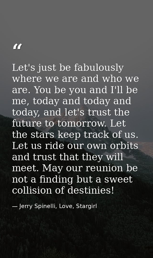 Let's just be fabulously where we are and who we are. You be you and I'll be me, today and today and today, and let's tr — Jerry Spinelli, Love, Stargirl