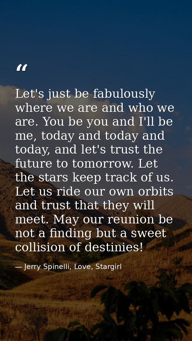 Let's just be fabulously where we are and who we are. You be you and I'll be me, today and today and today, and let's tr — Jerry Spinelli, Love, Stargirl