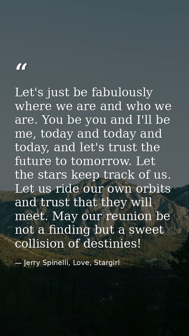 Let's just be fabulously where we are and who we are. You be you and I'll be me, today and today and today, and let's tr — Jerry Spinelli, Love, Stargirl