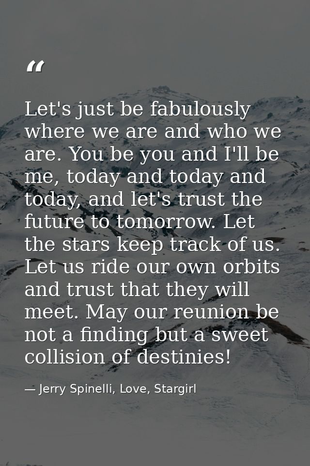Let's just be fabulously where we are and who we are. You be you and I'll be me, today and today and today, and let's tr — Jerry Spinelli, Love, Stargirl