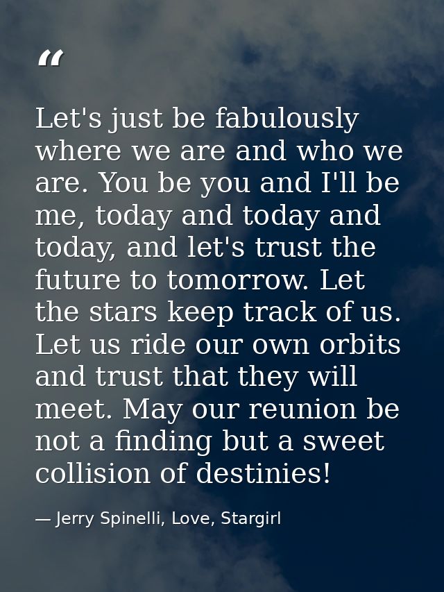 Let's just be fabulously where we are and who we are. You be you and I'll be me, today and today and today, and let's tr — Jerry Spinelli, Love, Stargirl