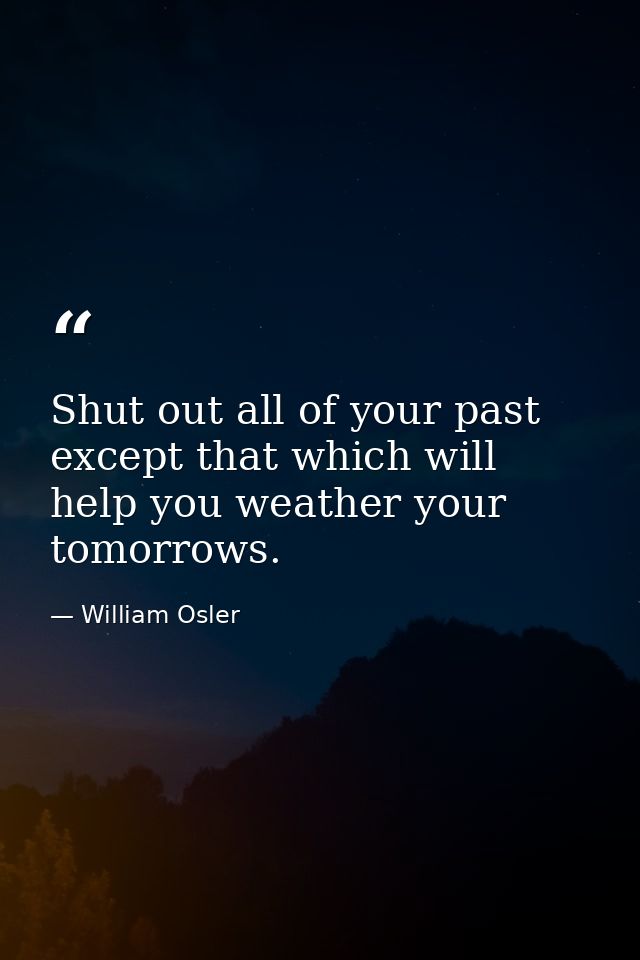 Shut out all of your past except that which will help you weather your tomorrows. — William Osler