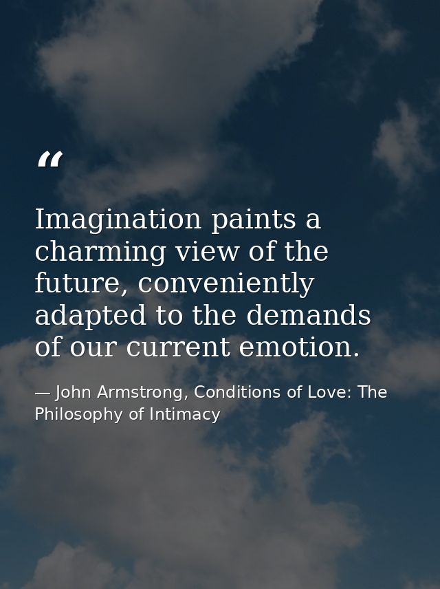 Imagination paints a charming view of the future, conveniently adapted to the demands of our current emotion. — John Armstrong, Conditions of Love: The Philosophy of Intimacy