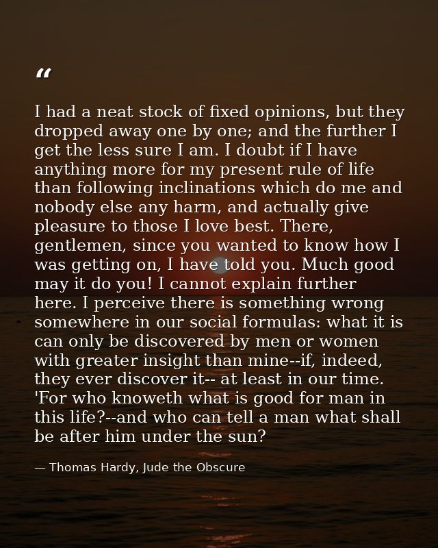 I had a neat stock of fixed opinions, but they dropped away one by one; and the further I get the less sure I am. I doub — Thomas Hardy, Jude the Obscure