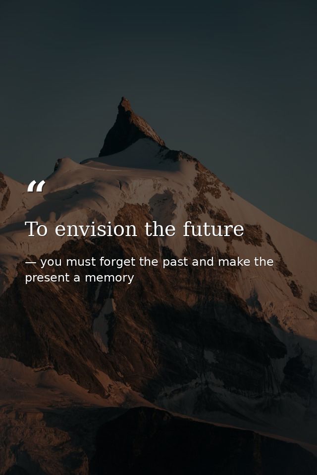 To envision the future — you must forget the past and make the present a memory