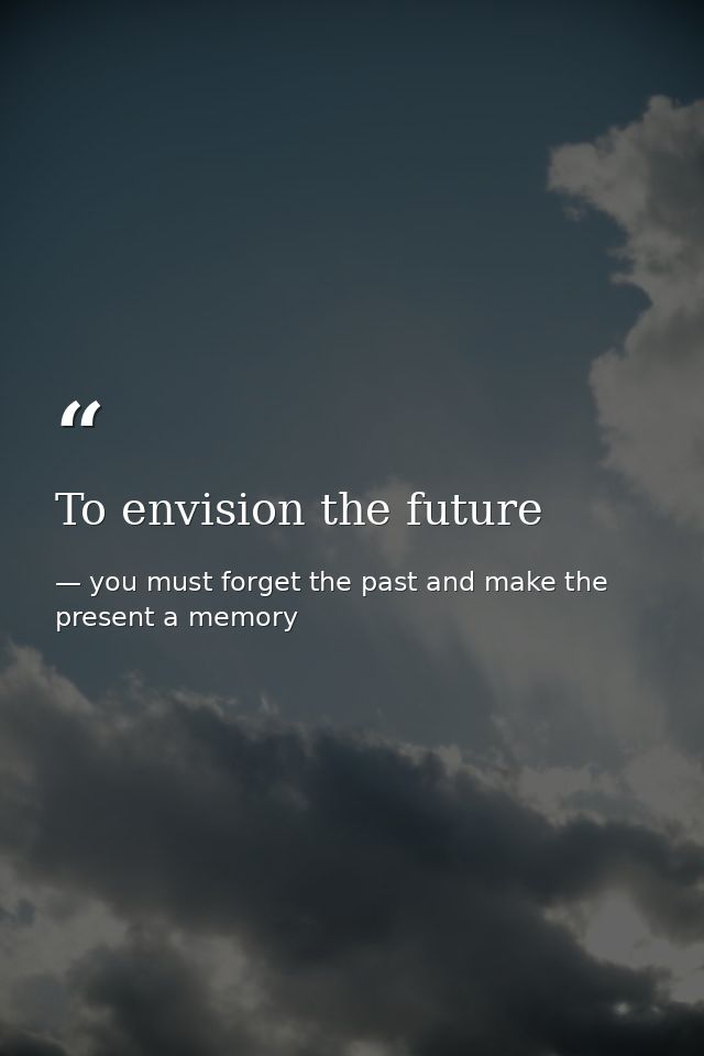 To envision the future — you must forget the past and make the present a memory