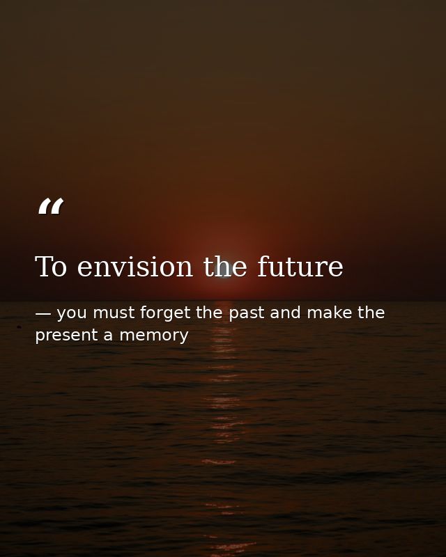 To envision the future — you must forget the past and make the present a memory