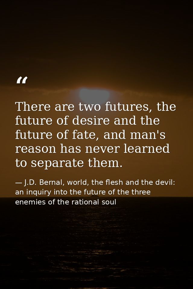 There are two futures, the future of desire and the future of fate, and man's reason has never learned to separate them. — J.D. Bernal, world, the flesh and the devil: an inquiry into the future of the three enemies of the rational soul