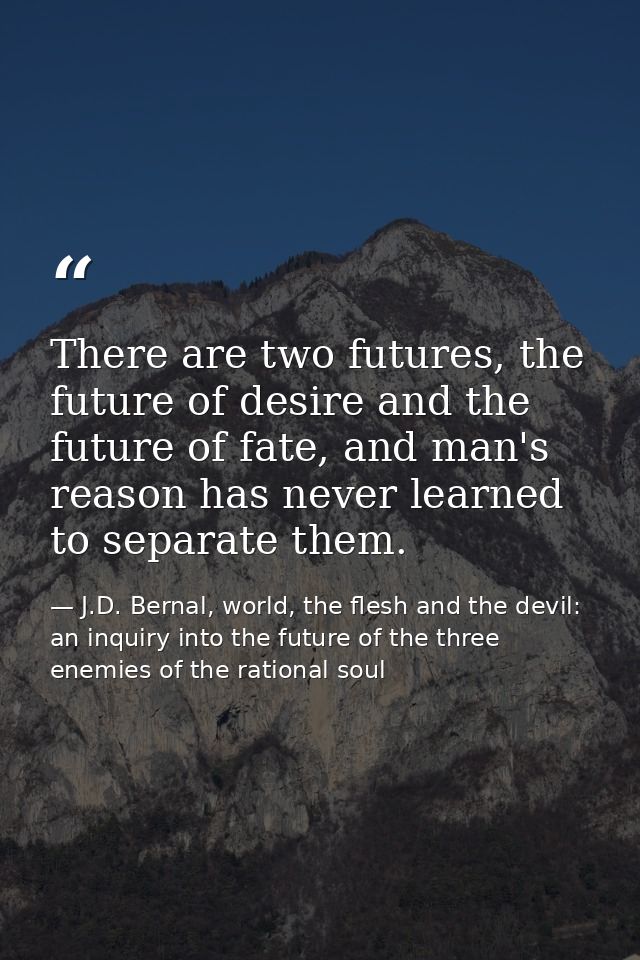 There are two futures, the future of desire and the future of fate, and man's reason has never learned to separate them. — J.D. Bernal, world, the flesh and the devil: an inquiry into the future of the three enemies of the rational soul