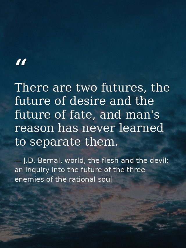 There are two futures, the future of desire and the future of fate, and man's reason has never learned to separate them. — J.D. Bernal, world, the flesh and the devil: an inquiry into the future of the three enemies of the rational soul
