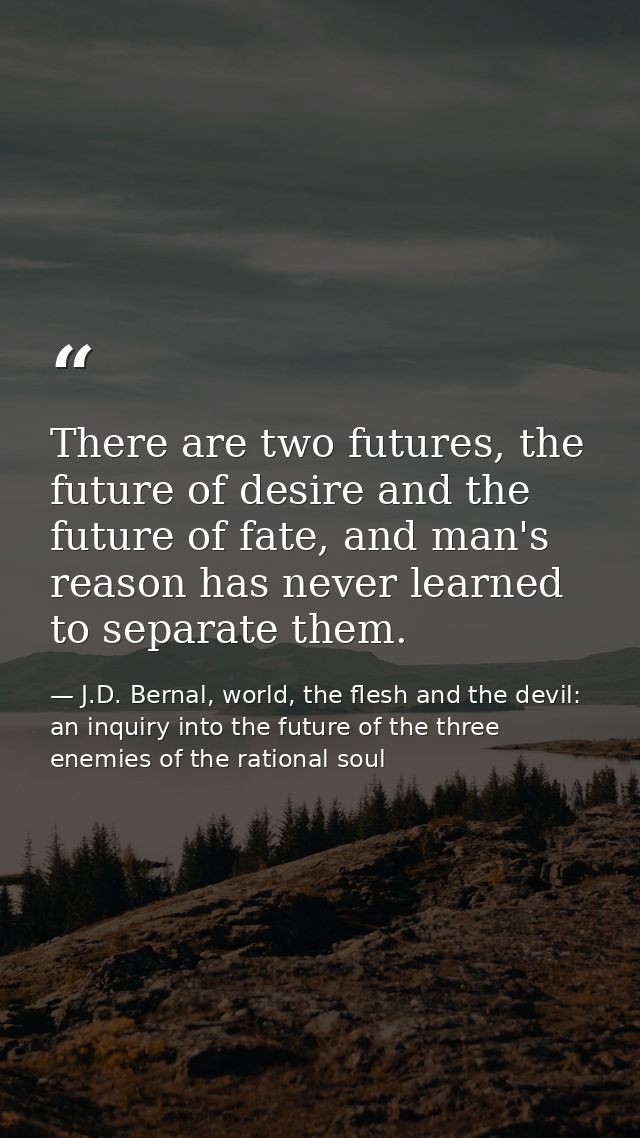 There are two futures, the future of desire and the future of fate, and man's reason has never learned to separate them. — J.D. Bernal, world, the flesh and the devil: an inquiry into the future of the three enemies of the rational soul