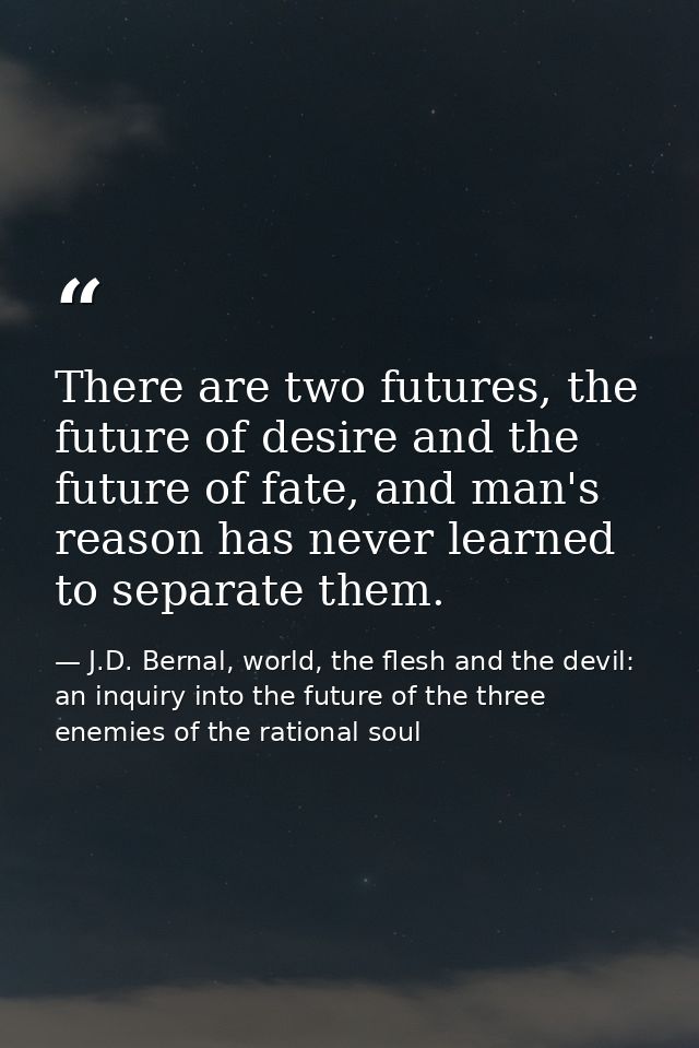 There are two futures, the future of desire and the future of fate, and man's reason has never learned to separate them. — J.D. Bernal, world, the flesh and the devil: an inquiry into the future of the three enemies of the rational soul