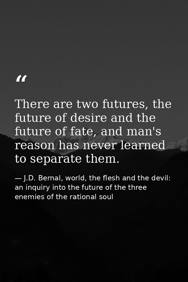 There are two futures, the future of desire and the future of fate, and man's reason has never learned to separate them. — J.D. Bernal, world, the flesh and the devil: an inquiry into the future of the three enemies of the rational soul