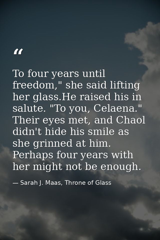 To four years until freedom," she said lifting her glass.He raised his in salute. "To you, Celaena." Their eyes met, and — Sarah J. Maas, Throne of Glass