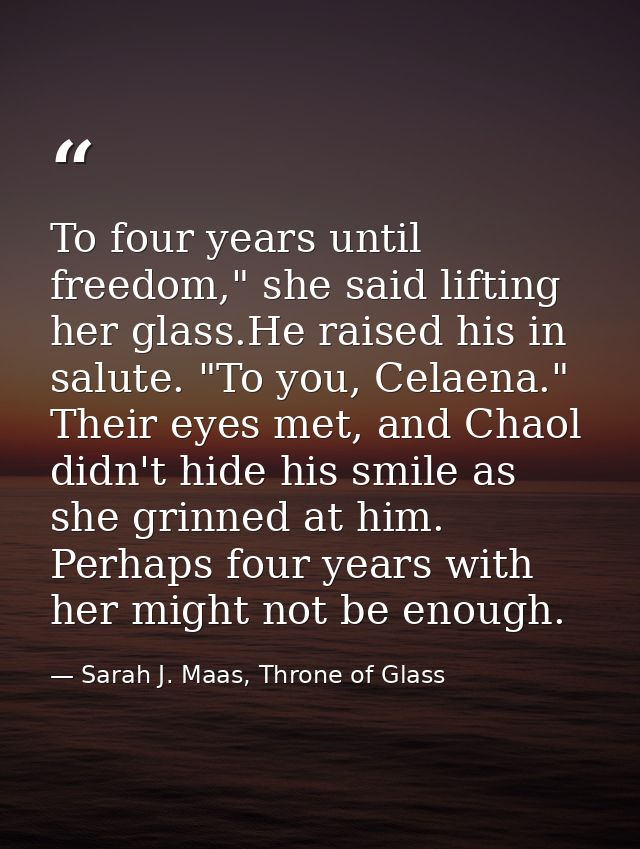 To four years until freedom," she said lifting her glass.He raised his in salute. "To you, Celaena." Their eyes met, and — Sarah J. Maas, Throne of Glass